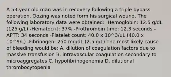 A 53-year-old man was in recovery following a triple bypass operation. Oozing was noted form his surgical wound. The following laboratory data were obtained: -Hemoglobin: 12.5 g/dL (125 g/L) -Hematocrit: 37% -Prothrombin time: 12.3 seconds -APTT: 34 seconds -Platelet count: 40.0 x 10^3/uL (40.0 x 10^9/L) -Fibrinogen: 250 mg/dL (2.5 g/L) The most likely cause of bleeding would be: A. dilution of coagulation factors due to massive transfusion B. intravascular coagulation secondary to microaggregates C. hypofibrinogenemia D. dilutional thrombocytopenia