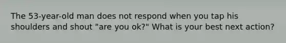 The 53-year-old man does not respond when you tap his shoulders and shout "are you ok?" What is your best next action?