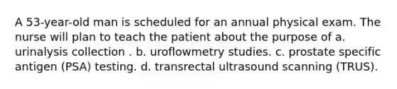 A 53-year-old man is scheduled for an annual physical exam. The nurse will plan to teach the patient about the purpose of a. urinalysis collection . b. uroflowmetry studies. c. prostate specific antigen (PSA) testing. d. transrectal ultrasound scanning (TRUS).