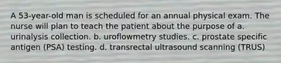 A 53-year-old man is scheduled for an annual physical exam. The nurse will plan to teach the patient about the purpose of a. urinalysis collection. b. uroflowmetry studies. c. prostate specific antigen (PSA) testing. d. transrectal ultrasound scanning (TRUS)