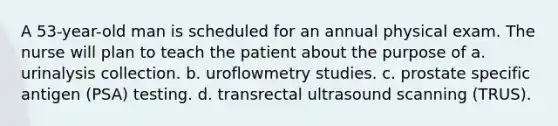 A 53-year-old man is scheduled for an annual physical exam. The nurse will plan to teach the patient about the purpose of a. urinalysis collection. b. uroflowmetry studies. c. prostate specific antigen (PSA) testing. d. transrectal ultrasound scanning (TRUS).