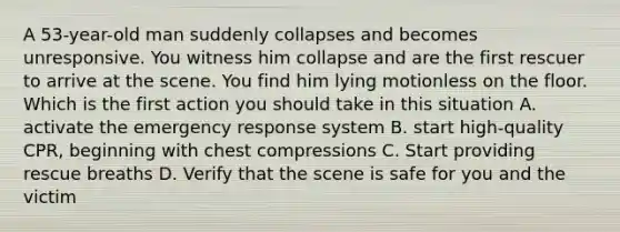 A 53-year-old man suddenly collapses and becomes unresponsive. You witness him collapse and are the first rescuer to arrive at the scene. You find him lying motionless on the floor. Which is the first action you should take in this situation A. activate the emergency response system B. start high-quality CPR, beginning with chest compressions C. Start providing rescue breaths D. Verify that the scene is safe for you and the victim