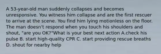 A 53-year-old man suddenly collapses and becomes unresponsive. You witness him collapse and are the first rescuer to arrive at the scene. You find him lying motionless on the floor. The man doesn't respond when you touch his shoulders and shout, "are you OK?"What is your best next action A.check his pulse B. start high-quality CPR C. start providing rescue breaths D. shout for nearby help