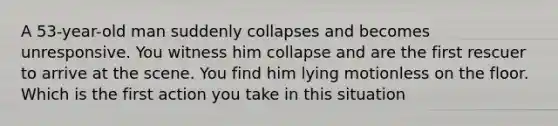 A 53-year-old man suddenly collapses and becomes unresponsive. You witness him collapse and are the first rescuer to arrive at the scene. You find him lying motionless on the floor. Which is the first action you take in this situation