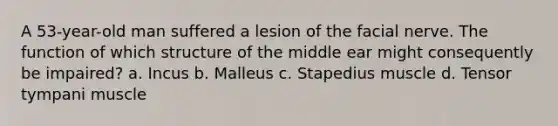 A 53-year-old man suffered a lesion of the facial nerve. The function of which structure of the middle ear might consequently be impaired? a. Incus b. Malleus c. Stapedius muscle d. Tensor tympani muscle