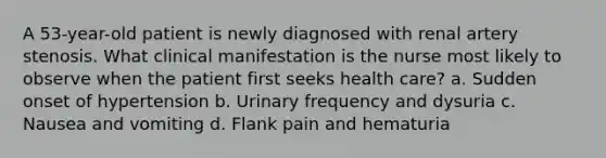 A 53-year-old patient is newly diagnosed with renal artery stenosis. What clinical manifestation is the nurse most likely to observe when the patient first seeks health care? a. Sudden onset of hypertension b. Urinary frequency and dysuria c. Nausea and vomiting d. Flank pain and hematuria