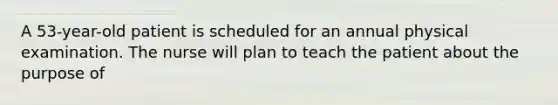 A 53-year-old patient is scheduled for an annual physical examination. The nurse will plan to teach the patient about the purpose of