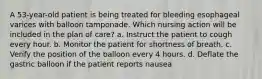 A 53-year-old patient is being treated for bleeding esophageal varices with balloon tamponade. Which nursing action will be included in the plan of care? a. Instruct the patient to cough every hour. b. Monitor the patient for shortness of breath. c. Verify the position of the balloon every 4 hours. d. Deflate the gastric balloon if the patient reports nausea