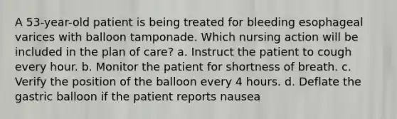 A 53-year-old patient is being treated for bleeding esophageal varices with balloon tamponade. Which nursing action will be included in the plan of care? a. Instruct the patient to cough every hour. b. Monitor the patient for shortness of breath. c. Verify the position of the balloon every 4 hours. d. Deflate the gastric balloon if the patient reports nausea