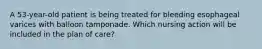 A 53-year-old patient is being treated for bleeding esophageal varices with balloon tamponade. Which nursing action will be included in the plan of care?