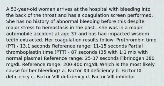 A 53-year-old woman arrives at the hospital with bleeding into the back of the throat and has a coagulation screen performed. She has no history of abnormal bleeding before this despite major stress to hemostasis in the past—she was in a major automobile accident at age 37 and has had impacted wisdom teeth extracted. Her coagulation results follow: Prothrombin time (PT) - 13.1 seconds Reference range: 11-15 seconds Partial thromboplastin time (PTT) - 87 seconds (35 with 1:1 mix with normal plasma) Reference range: 25-37 seconds Fibrinogen 380 mg/dL Reference range: 200-400 mg/dL Which is the most likely cause for her bleeding? a. Factor XII deficiency b. Factor IX deficiency c. Factor VIII deficiency d. Factor VIII inhibitor