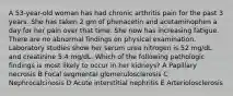 A 53-year-old woman has had chronic arthritis pain for the past 3 years. She has taken 2 gm of phenacetin and acetaminophen a day for her pain over that time. She now has increasing fatigue. There are no abnormal findings on physical examination. Laboratory studies show her serum urea nitrogen is 52 mg/dL and creatinine 5.4 mg/dL. Which of the following pathologic findings is most likely to occur in her kidneys? A Papillary necrosis B Focal segmental glomerulosclerosis C Nephrocalcinosis D Acute interstitial nephritis E Arteriolosclerosis