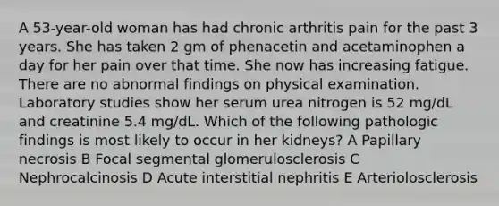 A 53-year-old woman has had chronic arthritis pain for the past 3 years. She has taken 2 gm of phenacetin and acetaminophen a day for her pain over that time. She now has increasing fatigue. There are no abnormal findings on physical examination. Laboratory studies show her serum urea nitrogen is 52 mg/dL and creatinine 5.4 mg/dL. Which of the following pathologic findings is most likely to occur in her kidneys? A Papillary necrosis B Focal segmental glomerulosclerosis C Nephrocalcinosis D Acute interstitial nephritis E Arteriolosclerosis