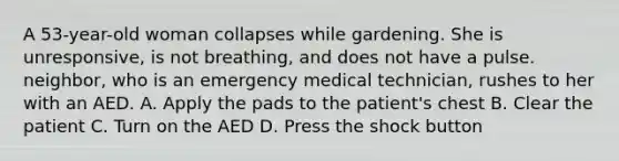 A 53-year-old woman collapses while gardening. She is unresponsive, is not breathing, and does not have a pulse. neighbor, who is an emergency medical technician, rushes to her with an AED. A. Apply the pads to the patient's chest B. Clear the patient C. Turn on the AED D. Press the shock button