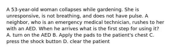 A 53-year-old woman collapses while gardening. She is unresponsive, is not breathing, and does not have pulse. A neighbor, who is an emergency medical technician, rushes to her with an AED. When he arrives what is the first step for using it? A. turn on the AED B. Apply the pads to the patient's chest C. press the shock button D. clear the patient