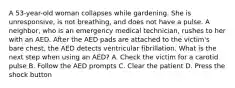 A 53-year-old woman collapses while gardening. She is unresponsive, is not breathing, and does not have a pulse. A neighbor, who is an emergency medical technician, rushes to her with an AED. After the AED pads are attached to the victim's bare chest, the AED detects ventricular fibrillation. What is the next step when using an AED? A. Check the victim for a carotid pulse B. Follow the AED prompts C. Clear the patient D. Press the shock button