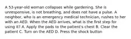 A 53-year-old woman collapses while gardening. She is unresponsive, is not breathing, and does not have a pulse. A neighbor, who is an emergency medical technician, rushes to her with an AED. When the AED arrives, what is the first step for using it? A. Apply the pads to the patient's chest B. Clear the patient C. Turn on the AED D. Press the shock button