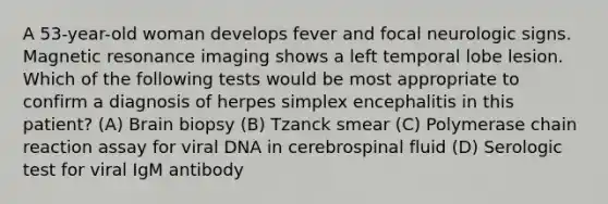 A 53-year-old woman develops fever and focal neurologic signs. Magnetic resonance imaging shows a left temporal lobe lesion. Which of the following tests would be most appropriate to confirm a diagnosis of herpes simplex encephalitis in this patient? (A) Brain biopsy (B) Tzanck smear (C) Polymerase chain reaction assay for viral DNA in cerebrospinal fluid (D) Serologic test for viral IgM antibody