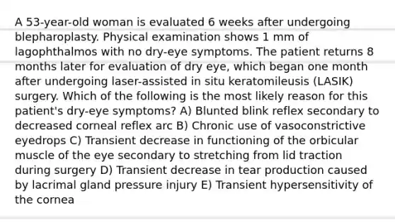 A 53-year-old woman is evaluated 6 weeks after undergoing blepharoplasty. Physical examination shows 1 mm of lagophthalmos with no dry-eye symptoms. The patient returns 8 months later for evaluation of dry eye, which began one month after undergoing laser-assisted in situ keratomileusis (LASIK) surgery. Which of the following is the most likely reason for this patient's dry-eye symptoms? A) Blunted blink reflex secondary to decreased corneal reflex arc B) Chronic use of vasoconstrictive eyedrops C) Transient decrease in functioning of the orbicular muscle of the eye secondary to stretching from lid traction during surgery D) Transient decrease in tear production caused by lacrimal gland pressure injury E) Transient hypersensitivity of the cornea