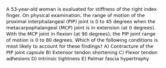 A 53-year-old woman is evaluated for stiffness of the right index finger. On physical examination, the range of motion of the proximal interphalangeal (PIP) joint is 0 to 45 degrees when the metacarpophalangeal (MCP) joint is in extension (at 0 degrees). With the MCP joint in flexion (at 90 degrees), the PIP joint range of motion is 0 to 80 degrees. Which of the following conditions is most likely to account for these findings? A) Contracture of the PIP joint capsule B) Extensor tendon shortening C) Flexor tendon adhesions D) Intrinsic tightness E) Palmar fascia hypertrophy