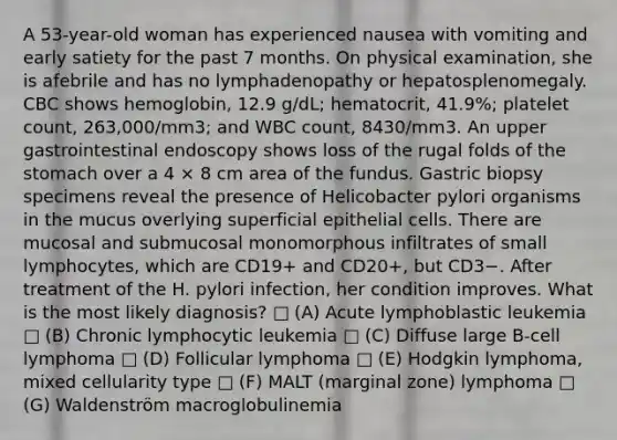 A 53-year-old woman has experienced nausea with vomiting and early satiety for the past 7 months. On physical examination, she is afebrile and has no lymphadenopathy or hepatosplenomegaly. CBC shows hemoglobin, 12.9 g/dL; hematocrit, 41.9%; platelet count, 263,000/mm3; and WBC count, 8430/mm3. An upper gastrointestinal endoscopy shows loss of the rugal folds of the stomach over a 4 × 8 cm area of the fundus. Gastric biopsy specimens reveal the presence of Helicobacter pylori organisms in the mucus overlying superficial epithelial cells. There are mucosal and submucosal monomorphous infiltrates of small lymphocytes, which are CD19+ and CD20+, but CD3−. After treatment of the H. pylori infection, her condition improves. What is the most likely diagnosis? □ (A) Acute lymphoblastic leukemia □ (B) Chronic lymphocytic leukemia □ (C) Diffuse large B-cell lymphoma □ (D) Follicular lymphoma □ (E) Hodgkin lymphoma, mixed cellularity type □ (F) MALT (marginal zone) lymphoma □ (G) Waldenström macroglobulinemia