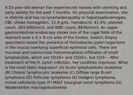 A 53-year-old woman has experienced nausea with vomiting and early satiety for the past 7 months. On physical examination, she is afebrile and has no lymphadenopathy or hepatosplenomegaly. CBC shows hemoglobin, 12.9 g/dL; hematocrit, 41.9%; platelet count, 263,000/mm3; and WBC count, 8430/mm3. An upper gastrointestinal endoscopy shows loss of the rugal folds of the stomach over a 4 × 8 cm area of the fundus. Gastric biopsy specimens reveal the presence of Helicobacter pylori organisms in the mucus overlying superficial epithelial cells. There are mucosal and submucosal monomorphous infiltrates of small lymphocytes, which are CD19+ and CD20+, but CD3−. After treatment of the H. pylori infection, her condition improves. What is the most likely diagnosis? (A) Acute lymphoblastic leukemia (B) Chronic lymphocytic leukemia (C) Diffuse large B-cell lymphoma (D) Follicular lymphoma (E) Hodgkin lymphoma, mixed cellularity type (F) MALT (marginal zone) lymphoma (G) Waldenström macroglobulinemia