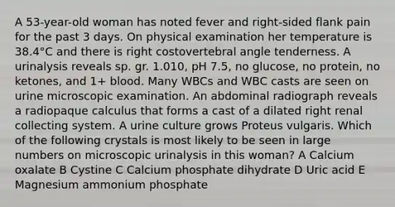 A 53-year-old woman has noted fever and right-sided flank pain for the past 3 days. On physical examination her temperature is 38.4°C and there is right costovertebral angle tenderness. A urinalysis reveals sp. gr. 1.010, pH 7.5, no glucose, no protein, no ketones, and 1+ blood. Many WBCs and WBC casts are seen on urine microscopic examination. An abdominal radiograph reveals a radiopaque calculus that forms a cast of a dilated right renal collecting system. A urine culture grows Proteus vulgaris. Which of the following crystals is most likely to be seen in large numbers on microscopic urinalysis in this woman? A Calcium oxalate B Cystine C Calcium phosphate dihydrate D Uric acid E Magnesium ammonium phosphate