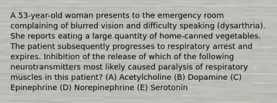 A 53-year-old woman presents to the emergency room complaining of blurred vision and difficulty speaking (dysarthria). She reports eating a large quantity of home-canned vegetables. The patient subsequently progresses to respiratory arrest and expires. Inhibition of the release of which of the following neurotransmitters most likely caused paralysis of respiratory muscles in this patient? (A) Acetylcholine (B) Dopamine (C) Epinephrine (D) Norepinephrine (E) Serotonin