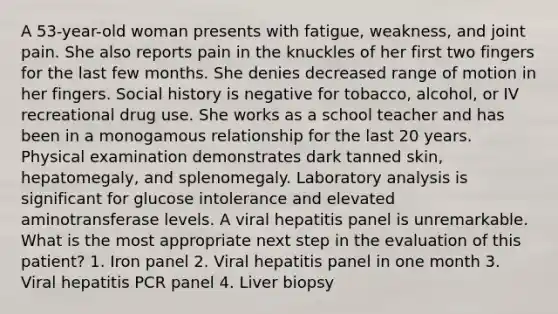 A 53-year-old woman presents with fatigue, weakness, and joint pain. She also reports pain in the knuckles of her first two fingers for the last few months. She denies decreased range of motion in her fingers. Social history is negative for tobacco, alcohol, or IV recreational drug use. She works as a school teacher and has been in a monogamous relationship for the last 20 years. Physical examination demonstrates dark tanned skin, hepatomegaly, and splenomegaly. Laboratory analysis is significant for glucose intolerance and elevated aminotransferase levels. A viral hepatitis panel is unremarkable. What is the most appropriate next step in the evaluation of this patient? 1. Iron panel 2. Viral hepatitis panel in one month 3. Viral hepatitis PCR panel 4. Liver biopsy