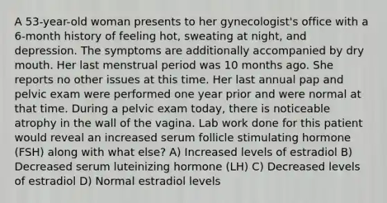 A 53-year-old woman presents to her gynecologist's office with a 6-month history of feeling hot, sweating at night, and depression. The symptoms are additionally accompanied by dry mouth. Her last menstrual period was 10 months ago. She reports no other issues at this time. Her last annual pap and pelvic exam were performed one year prior and were normal at that time. During a pelvic exam today, there is noticeable atrophy in the wall of the vagina. Lab work done for this patient would reveal an increased serum follicle stimulating hormone (FSH) along with what else? A) Increased levels of estradiol B) Decreased serum luteinizing hormone (LH) C) Decreased levels of estradiol D) Normal estradiol levels