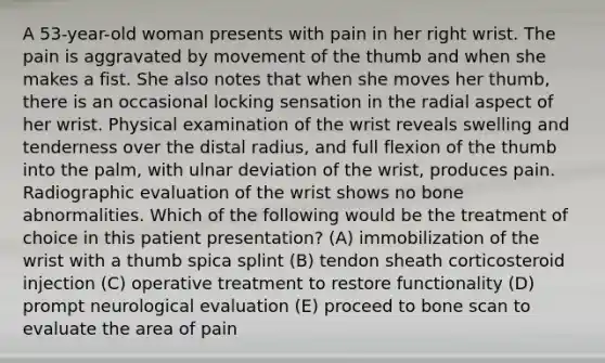 A 53-year-old woman presents with pain in her right wrist. The pain is aggravated by movement of the thumb and when she makes a fist. She also notes that when she moves her thumb, there is an occasional locking sensation in the radial aspect of her wrist. Physical examination of the wrist reveals swelling and tenderness over the distal radius, and full flexion of the thumb into the palm, with ulnar deviation of the wrist, produces pain. Radiographic evaluation of the wrist shows no bone abnormalities. Which of the following would be the treatment of choice in this patient presentation? (A) immobilization of the wrist with a thumb spica splint (B) tendon sheath corticosteroid injection (C) operative treatment to restore functionality (D) prompt neurological evaluation (E) proceed to bone scan to evaluate the area of pain