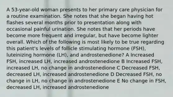 A 53-year-old woman presents to her primary care physician for a routine examination. She notes that she began having hot flashes several months prior to presentation along with occasional painful urination. She notes that her periods have become more frequent and irregular, but have become lighter overall. Which of the following is most likely to be true regarding this patient's levels of follicle stimulating hormone (FSH), luteinizing hormone (LH), and androstenedione? A Increased FSH, increased LH, increased androstenedione B Increased FSH, increased LH, no change in androstenedione C Decreased FSH, decreased LH, increased androstenedione D Decreased FSH, no change in LH, no change in androstenedione E No change in FSH, decreased LH, increased androstenedione