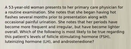 A 53-year-old woman presents to her primary care physician for a routine examination. She notes that she began having hot flashes several months prior to presentation along with occasional painful urination. She notes that her periods have become more frequent and irregular, but have become lighter overall. Which of the following is most likely to be true regarding this patient's levels of follicle stimulating hormone (FSH), luteinizing hormone (LH), and androstenedione?