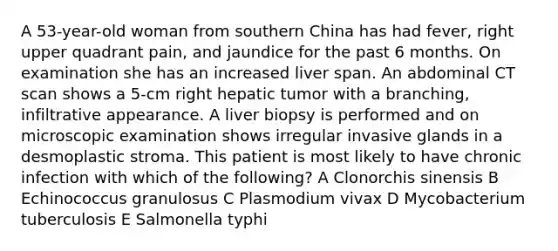 A 53-year-old woman from southern China has had fever, right upper quadrant pain, and jaundice for the past 6 months. On examination she has an increased liver span. An abdominal CT scan shows a 5-cm right hepatic tumor with a branching, infiltrative appearance. A liver biopsy is performed and on microscopic examination shows irregular invasive glands in a desmoplastic stroma. This patient is most likely to have chronic infection with which of the following? A Clonorchis sinensis B Echinococcus granulosus C Plasmodium vivax D Mycobacterium tuberculosis E Salmonella typhi