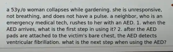 a 53y./o woman collapses while gardening. she is unresponsive, not breathing, and does not have a pulse. a neighbor, who is an emergency medical tech, rushes to her with an AED. 1. when the AED arrives, what is the first step in using it? 2. after the AED pads are attached to the victim's bare chest, the AED detects ventricular fibrillation. what is the next step when using the AED?