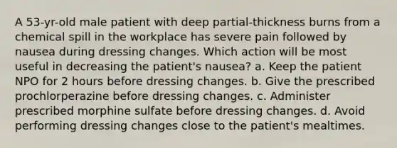 A 53-yr-old male patient with deep partial-thickness burns from a chemical spill in the workplace has severe pain followed by nausea during dressing changes. Which action will be most useful in decreasing the patient's nausea? a. Keep the patient NPO for 2 hours before dressing changes. b. Give the prescribed prochlorperazine before dressing changes. c. Administer prescribed morphine sulfate before dressing changes. d. Avoid performing dressing changes close to the patient's mealtimes.