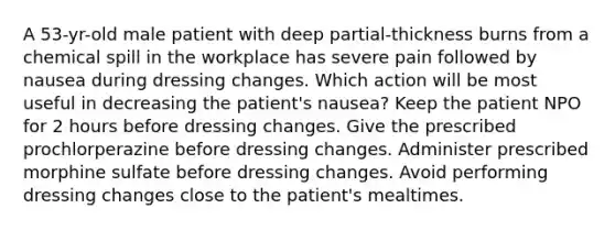 A 53-yr-old male patient with deep partial-thickness burns from a chemical spill in the workplace has severe pain followed by nausea during dressing changes. Which action will be most useful in decreasing the patient's nausea? Keep the patient NPO for 2 hours before dressing changes. Give the prescribed prochlorperazine before dressing changes. Administer prescribed morphine sulfate before dressing changes. Avoid performing dressing changes close to the patient's mealtimes.