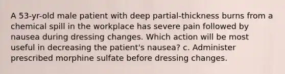 A 53-yr-old male patient with deep partial-thickness burns from a chemical spill in the workplace has severe pain followed by nausea during dressing changes. Which action will be most useful in decreasing the patient's nausea? c. Administer prescribed morphine sulfate before dressing changes.