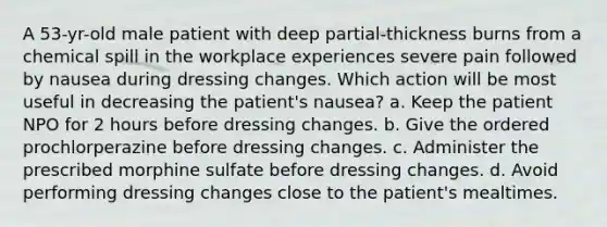 A 53-yr-old male patient with deep partial-thickness burns from a chemical spill in the workplace experiences severe pain followed by nausea during dressing changes. Which action will be most useful in decreasing the patient's nausea? a. Keep the patient NPO for 2 hours before dressing changes. b. Give the ordered prochlorperazine before dressing changes. c. Administer the prescribed morphine sulfate before dressing changes. d. Avoid performing dressing changes close to the patient's mealtimes.