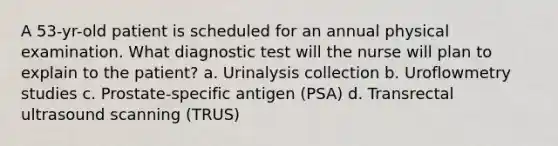 A 53-yr-old patient is scheduled for an annual physical examination. What diagnostic test will the nurse will plan to explain to the patient? a. Urinalysis collection b. Uroflowmetry studies c. Prostate-specific antigen (PSA) d. Transrectal ultrasound scanning (TRUS)