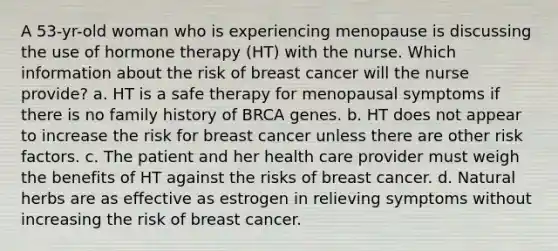 A 53-yr-old woman who is experiencing menopause is discussing the use of hormone therapy (HT) with the nurse. Which information about the risk of breast cancer will the nurse provide? a. HT is a safe therapy for menopausal symptoms if there is no family history of BRCA genes. b. HT does not appear to increase the risk for breast cancer unless there are other risk factors. c. The patient and her health care provider must weigh the benefits of HT against the risks of breast cancer. d. Natural herbs are as effective as estrogen in relieving symptoms without increasing the risk of breast cancer.