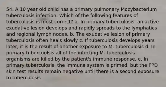 54. A 10 year old child has a primary pulmonary Mocybacterium tuberculosis infection. Which of the following features of tuberculosis is most correct? a. In primary tuberculosis, an active exudative lesion develops and rapidly spreads to the lymphatics and regional lymph nodes. b. The exudative lesion of primary tuberculosis often heals slowly c. If tuberculosis develops years later, it is the result of another exposure to M. tuberculosis d. In primary tubercuolsis all of the infecting M. tuberculosis organisms are killed by the patient's immune response. e. In primary tuberculosis, the immune system is primed, but the PPD skin test results remain negative until there is a second exposure to tuberculosis