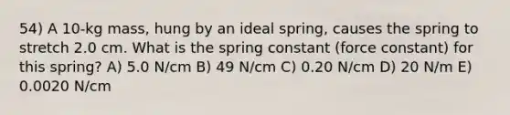 54) A 10-kg mass, hung by an ideal spring, causes the spring to stretch 2.0 cm. What is the spring constant (force constant) for this spring? A) 5.0 N/cm B) 49 N/cm C) 0.20 N/cm D) 20 N/m E) 0.0020 N/cm