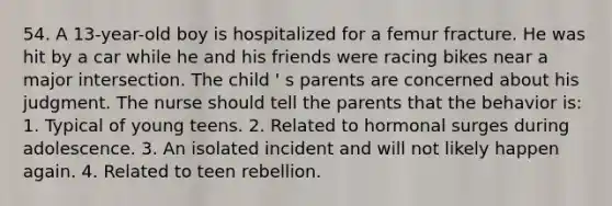 54. A 13-year-old boy is hospitalized for a femur fracture. He was hit by a car while he and his friends were racing bikes near a major intersection. The child ' s parents are concerned about his judgment. The nurse should tell the parents that the behavior is: 1. Typical of young teens. 2. Related to hormonal surges during adolescence. 3. An isolated incident and will not likely happen again. 4. Related to teen rebellion.