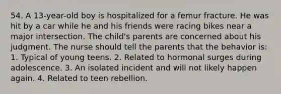 54. A 13-year-old boy is hospitalized for a femur fracture. He was hit by a car while he and his friends were racing bikes near a major intersection. The child's parents are concerned about his judgment. The nurse should tell the parents that the behavior is: 1. Typical of young teens. 2. Related to hormonal surges during adolescence. 3. An isolated incident and will not likely happen again. 4. Related to teen rebellion.