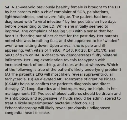 54. A 15-year-old previously healthy female is brought to the ED by her parents with a chief complaint of SOB, palpitations, lightheadedness, and severe fatigue. The patient had been diagnosed with "a viral infection" by her pediatrician five days before presenting to the ED. While she initially seemed to improve, she complains of feeling SOB with a sense that her heart is "beating out of her chest" for the past day. Her parents noted she was breathing fast, and she appeared to be "winded" even when sitting down. Upon arrival, she is pale and ill-appearing, with vitals of T 98.6, P 143, RR 28, BP 105/70, and SaO2 of 92% on RA. A chest x-ray demonstrates fluffy bilateral infiltrates. Her lung examination reveals tachypnea with increased work of breathing, and rales without wheezes. Which of the following is true of the patient's likely underlying problem? (A) The patient's EKG will most likely reveal supraventricular tachycardia. (B) An elevated MB isoenzyme of creatine kinase (CK-MB) helps to confirm the patient's diagnosis and direct therapy. (C) Loop diuretics and inotropes may be helpful in her management. (D) Two set of blood cultures should be drawn and IV antibiotics, and aggressive IV fluids should be administered to treat a likely superimposed bacterial infection. (E) Echocardiography will likely reveal previously undiagnosed congenital heart disease.