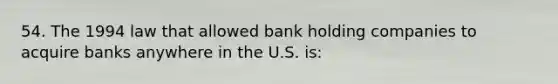 54. The 1994 law that allowed bank holding companies to acquire banks anywhere in the U.S. is: