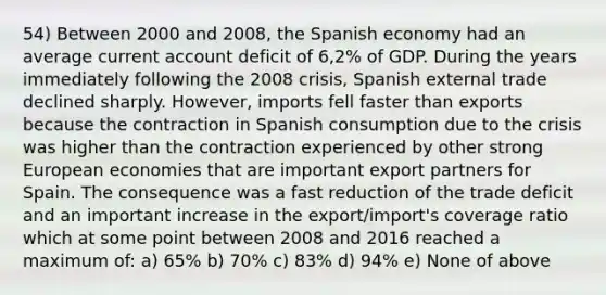 54) Between 2000 and 2008, the Spanish economy had an average current account deficit of 6,2% of GDP. During the years immediately following the 2008 crisis, Spanish external trade declined sharply. However, imports fell faster than exports because the contraction in Spanish consumption due to the crisis was higher than the contraction experienced by other strong European economies that are important export partners for Spain. The consequence was a fast reduction of the trade deficit and an important increase in the export/import's coverage ratio which at some point between 2008 and 2016 reached a maximum of: a) 65% b) 70% c) 83% d) 94% e) None of above