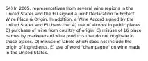 54) In 2005, representatives from several wine regions in the United States and the EU signed a Joint Declaration to Protect Wine Place & Origin. In addition, a Wine Accord signed by the United States and EU bans the: A) use of alcohol in public places. B) purchase of wine from country of origin. C) misuse of 16 place names by marketers of wine products that do not originate in those places. D) misuse of labels which does not include the origin of ingredients. E) use of word "champagne" on wine made in the United States.