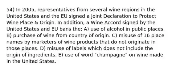 54) In 2005, representatives from several wine regions in the United States and the EU signed a Joint Declaration to Protect Wine Place & Origin. In addition, a Wine Accord signed by the United States and EU bans the: A) use of alcohol in public places. B) purchase of wine from country of origin. C) misuse of 16 place names by marketers of wine products that do not originate in those places. D) misuse of labels which does not include the origin of ingredients. E) use of word "champagne" on wine made in the United States.